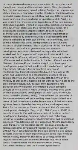 ut these Western development economists did not understand the African context and its economic needs. Thus, despite the fact that Africans had acquired political freedom as independent states, they were now subject to the dictates of the international capitalist market forces in which they had very little bargaining power and very little knowledge or operational skill. Finally, it was evident that the economic dependency of the new African states had naturally created an ambivalent relationship between the new African states and their former colonial rulers. This dependency allowed European nations to continue their economic and political agendas of economic exploitation of African societies by controlling African local economic and political decisions to their own benefit. This continued, post-colonial relationship based on dependency is what Kwame Nkrumah of Ghana termed "Neo-Colonialism" or the new form of colonialism. Both African governments and Western-development economists believed, wrongly, that what had worked well for Europeans in Europe would also work in the same way for Africans, without considering the many cultural differences and attitudes involved in the two different societies. However, the new African leaders sought to embark upon development projects that would assist them to "catch up" with their former colonial rulers or countries in terms of modernization. Colonialism had introduced a new way of life, which had undermined and consequently usurped the pre-colonial lifestyles of Africans, and now both the African elite minority as well as the masses did not want to revert back to the pre-colonial lifestyle, but, instead, they desired the new European lifestyle found in the emerging urban economic centers of Africa. African leaders strongly believed they could achieve the economic development of their countries through industrialization (Todaro, 1985). They believed the countries of Europe were developed because they were industrialized as a result of their investment in the development of their education systems; hence, these leaders saw educational expansion in Africa for the masses as the cornerstone of Africa's economic development strategies (Bray, et al. 1986; Coombs, 1987). It is important to note that African leadership at this time defined development based on European science and technology, industrial expertise, and general administrative and educational practices. This definition not only deepened Africa's dependency upon Europe for its economic growth, but it also introduced foreign economic development models into African society without much consideration for the socio-economic and cultural contexts involved in their implementation at the local levels of African society. However, the desire to develop led to the importation of Western economic theories into Africa in the 1960s. These theories are the modernization theory, functionalism theory, and the human capital theory.