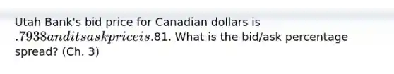 Utah Bank's bid price for Canadian dollars is .7938 and its ask price is.81. What is the bid/ask percentage spread? (Ch. 3)