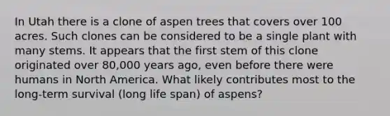 In Utah there is a clone of aspen trees that covers over 100 acres. Such clones can be considered to be a single plant with many stems. It appears that the first stem of this clone originated over 80,000 years ago, even before there were humans in North America. What likely contributes most to the long-term survival (long life span) of aspens?