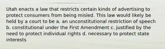 Utah enacts a law that restricts certain kinds of advertising to protect consumers from being misled. This law would likely be held by a court to be a. an unconstitutional restriction of speech b. constitutional under the First Amendment c. justified by the need to protect individual rights d. necessary to protect state interests