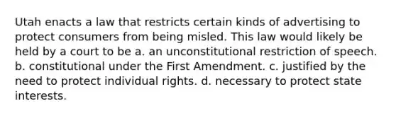 Utah enacts a law that restricts certain kinds of advertising to protect consumers from being misled. This law would likely be held by a court to be a. an unconstitutional restriction of speech. b. constitutional under the First Amendment. c. justified by the need to protect individual rights. d. necessary to protect state interests.