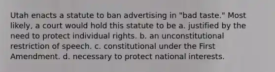 Utah enacts a statute to ban advertising in "bad taste." Most likely, a court would hold this statute to be a. justified by the need to protect individual rights. b. an unconstitutional restriction of speech. c. constitutional under the First Amendment. d. necessary to protect national interests.