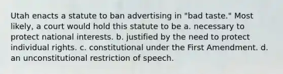 Utah enacts a statute to ban advertising in "bad taste." Most likely, a court would hold this statute to be a. necessary to protect national interests. b. justified by the need to protect individual rights. c. constitutional under the First Amendment. d. an unconstitutional restriction of speech.