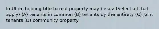 In Utah, holding title to real property may be as: (Select all that apply) (A) tenants in common (B) tenants by the entirety (C) joint tenants (D) community property