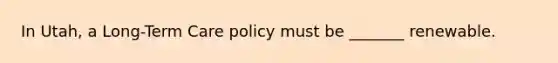 In Utah, a Long-Term Care policy must be _______ renewable.