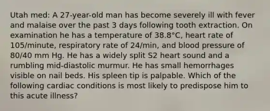 Utah med: A 27-year-old man has become severely ill with fever and malaise over the past 3 days following tooth extraction. On examination he has a temperature of 38.8°C, heart rate of 105/minute, respiratory rate of 24/min, and blood pressure of 80/40 mm Hg. He has a widely split S2 heart sound and a rumbling mid-diastolic murmur. He has small hemorrhages visible on nail beds. His spleen tip is palpable. Which of the following cardiac conditions is most likely to predispose him to this acute illness?