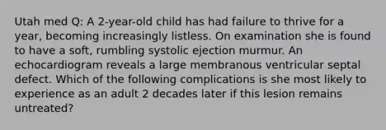 Utah med Q: A 2-year-old child has had failure to thrive for a year, becoming increasingly listless. On examination she is found to have a soft, rumbling systolic ejection murmur. An echocardiogram reveals a large membranous ventricular septal defect. Which of the following complications is she most likely to experience as an adult 2 decades later if this lesion remains untreated?