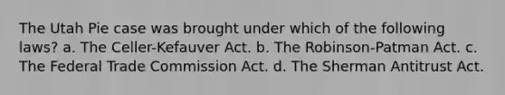 The Utah Pie case was brought under which of the following laws? a. The Celler-Kefauver Act. b. The Robinson-Patman Act. c. The Federal Trade Commission Act. d. The Sherman Antitrust Act.