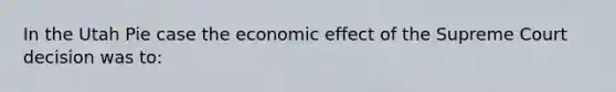 In the Utah Pie case the economic effect of the Supreme Court decision was to: