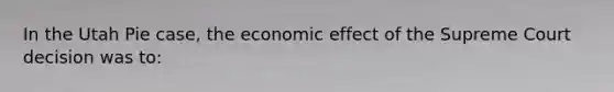 In the Utah Pie case, the economic effect of the Supreme Court decision was to: