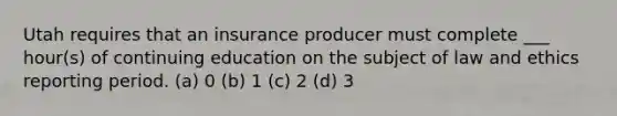 Utah requires that an insurance producer must complete ___ hour(s) of continuing education on the subject of law and ethics reporting period. (a) 0 (b) 1 (c) 2 (d) 3