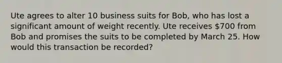 Ute agrees to alter 10 business suits for Bob, who has lost a significant amount of weight recently. Ute receives 700 from Bob and promises the suits to be completed by March 25. How would this transaction be recorded?