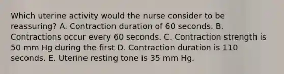 Which uterine activity would the nurse consider to be reassuring? A. Contraction duration of 60 seconds. B. Contractions occur every 60 seconds. C. Contraction strength is 50 mm Hg during the first D. Contraction duration is 110 seconds. E. Uterine resting tone is 35 mm Hg.