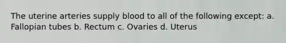 The uterine arteries supply blood to all of the following except: a. Fallopian tubes b. Rectum c. Ovaries d. Uterus