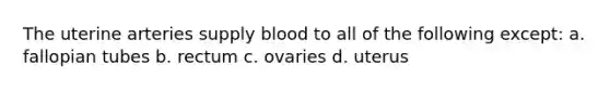 The uterine arteries supply blood to all of the following except: a. fallopian tubes b. rectum c. ovaries d. uterus