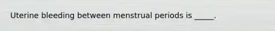 Uterine bleeding between menstrual periods is _____.