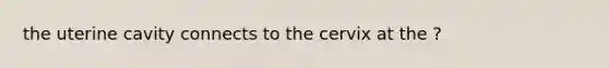 the uterine cavity connects to the cervix at the ?