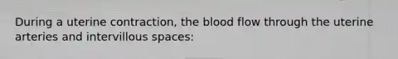 During a uterine contraction, the blood flow through the uterine arteries and intervillous spaces: