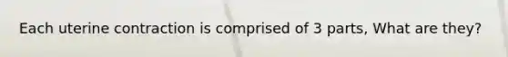 Each uterine contraction is comprised of 3 parts, What are they?