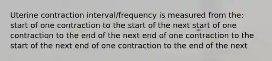 Uterine contraction interval/frequency is measured from the: start of one contraction to the start of the next start of one contraction to the end of the next end of one contraction to the start of the next end of one contraction to the end of the next