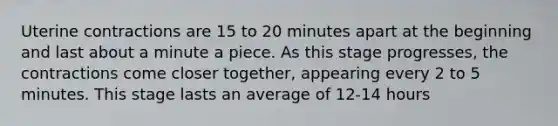 Uterine contractions are 15 to 20 minutes apart at the beginning and last about a minute a piece. As this stage progresses, the contractions come closer together, appearing every 2 to 5 minutes. This stage lasts an average of 12-14 hours
