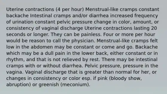 Uterine contractions (4 per hour) Menstrual-like cramps constant backache Intestinal cramps and/or diarrhea increased frequency of urination constant pelvic pressure change in color, amount, or consistency of vaginal discharge Uterine contractions lasting 20 seconds or longer. They can be painless. Four or more per hour would be reason to call the physician. Menstrual-like cramps felt low in the abdomen may be constant or come and go. Backache which may be a dull pain in the lower back, either constant or in rhythm, and that is not relieved by rest. There may be intestinal cramps with or without diarrhea. Pelvic pressure, pressure in the vagina. Vaginal discharge that is greater than normal for her, or changes in consistency or color esp. if pink (bloody show, abruption) or greenish (meconium).