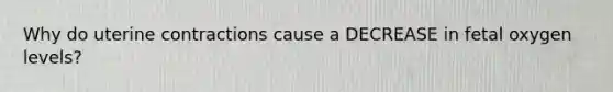 Why do uterine contractions cause a DECREASE in fetal oxygen levels?