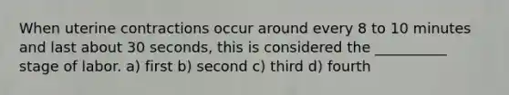 When uterine contractions occur around every 8 to 10 minutes and last about 30 seconds, this is considered the __________ stage of labor. a) first b) second c) third d) fourth