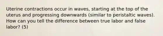 Uterine contractions occur in waves, starting at the top of the uterus and progressing downwards (similar to peristaltic waves). How can you tell the difference between true labor and false labor? (5)