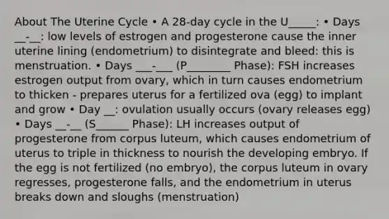 About The Uterine Cycle • A 28-day cycle in the U_____: • Days __-__: low levels of estrogen and progesterone cause the inner uterine lining (endometrium) to disintegrate and bleed: this is menstruation. • Days ___-___ (P________ Phase): FSH increases estrogen output from ovary, which in turn causes endometrium to thicken - prepares uterus for a fertilized ova (egg) to implant and grow • Day __: ovulation usually occurs (ovary releases egg) • Days __-__ (S______ Phase): LH increases output of progesterone from corpus luteum, which causes endometrium of uterus to triple in thickness to nourish the developing embryo. If the egg is not fertilized (no embryo), the corpus luteum in ovary regresses, progesterone falls, and the endometrium in uterus breaks down and sloughs (menstruation)