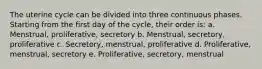 The uterine cycle can be divided into three continuous phases. Starting from the first day of the cycle, their order is: a. Menstrual, proliferative, secretory b. Menstrual, secretory, proliferative c. Secretory, menstrual, proliferative d. Proliferative, menstrual, secretory e. Proliferative, secretory, menstrual