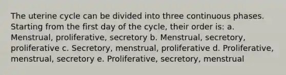 The uterine cycle can be divided into three continuous phases. Starting from the first day of the cycle, their order is: a. Menstrual, proliferative, secretory b. Menstrual, secretory, proliferative c. Secretory, menstrual, proliferative d. Proliferative, menstrual, secretory e. Proliferative, secretory, menstrual