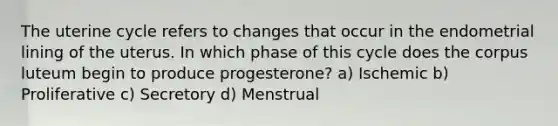 The uterine cycle refers to changes that occur in the endometrial lining of the uterus. In which phase of this cycle does the corpus luteum begin to produce progesterone? a) Ischemic b) Proliferative c) Secretory d) Menstrual