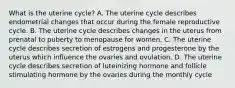 What is the uterine cycle? A. The uterine cycle describes endometrial changes that occur during the female reproductive cycle. B. The uterine cycle describes changes in the uterus from prenatal to puberty to menopause for women. C. The uterine cycle describes secretion of estrogens and progesterone by the uterus which influence the ovaries and ovulation. D. The uterine cycle describes secretion of luteinizing hormone and follicle stimulating hormone by the ovaries during the monthly cycle