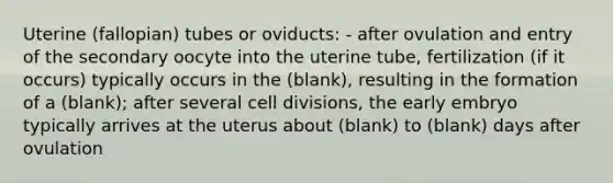 Uterine (fallopian) tubes or oviducts: - after ovulation and entry of the secondary oocyte into the uterine tube, fertilization (if it occurs) typically occurs in the (blank), resulting in the formation of a (blank); after several cell divisions, the early embryo typically arrives at the uterus about (blank) to (blank) days after ovulation