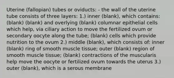 Uterine (fallopian) tubes or oviducts: - the wall of the uterine tube consists of three layers: 1.) inner (blank), which contains: (blank) (blank) and overlying (blank) columnar epithelial cells which help, via ciliary action to move the fertilized ovum or secondary oocyte along the tube; (blank) cells which provide nutrition to the ovum 2.) middle (blank), which consists of: inner (blank) ring of smooth muscle tissue; outer (blank) region of smooth muscle tissue; (blank) contractions of the muscularis help move the oocyte or fertilized ovum towards the uterus 3.) outer (blank), which is a serous membrane