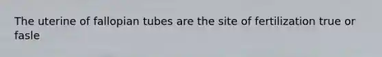 The uterine of fallopian tubes are the site of fertilization true or fasle