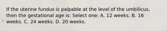 If the uterine fundus is palpable at the level of the umbilicus, then the gestational age is: Select one: A. 12 weeks. B. 16 weeks. C. 24 weeks. D. 20 weeks.