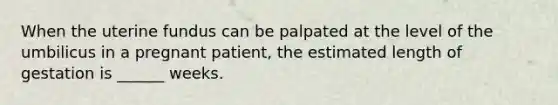 When the uterine fundus can be palpated at the level of the umbilicus in a pregnant patient, the estimated length of gestation is ______ weeks.