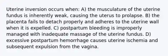 Uterine inversion occurs when: A) the musculature of the uterine fundus is inherently weak, causing the uterus to prolapse. B) the placenta fails to detach properly and adheres to the uterine wall when it is expelled. C) postpartum bleeding is improperly managed with inadequate massage of the uterine fundus. D) excessive postpartum hemorrhage causes uterine ischemia and subsequent expulsion from the vagina.