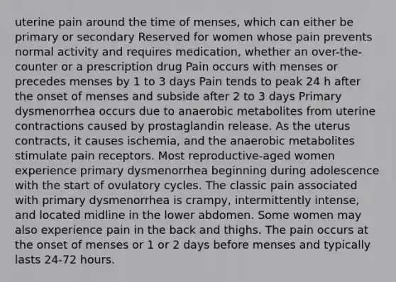 uterine pain around the time of menses, which can either be primary or secondary Reserved for women whose pain prevents normal activity and requires medication, whether an over-the-counter or a prescription drug Pain occurs with menses or precedes menses by 1 to 3 days Pain tends to peak 24 h after the onset of menses and subside after 2 to 3 days Primary dysmenorrhea occurs due to anaerobic metabolites from uterine contractions caused by prostaglandin release. As the uterus contracts, it causes ischemia, and the anaerobic metabolites stimulate pain receptors. Most reproductive-aged women experience primary dysmenorrhea beginning during adolescence with the start of ovulatory cycles. The classic pain associated with primary dysmenorrhea is crampy, intermittently intense, and located midline in the lower abdomen. Some women may also experience pain in the back and thighs. The pain occurs at the onset of menses or 1 or 2 days before menses and typically lasts 24-72 hours.