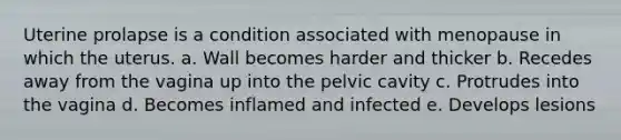 Uterine prolapse is a condition associated with menopause in which the uterus. a. Wall becomes harder and thicker b. Recedes away from the vagina up into the pelvic cavity c. Protrudes into the vagina d. Becomes inflamed and infected e. Develops lesions