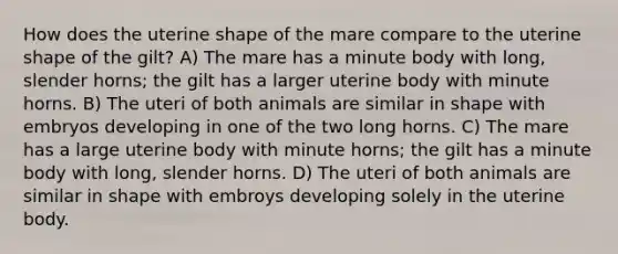 How does the uterine shape of the mare compare to the uterine shape of the gilt? A) The mare has a minute body with long, slender horns; the gilt has a larger uterine body with minute horns. B) The uteri of both animals are similar in shape with embryos developing in one of the two long horns. C) The mare has a large uterine body with minute horns; the gilt has a minute body with long, slender horns. D) The uteri of both animals are similar in shape with embroys developing solely in the uterine body.