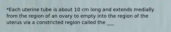 *Each uterine tube is about 10 cm long and extends medially from the region of an ovary to empty into the region of the uterus via a constricted region called the ___