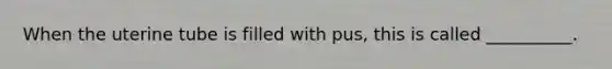 When the uterine tube is filled with​ pus, this is called​ __________.