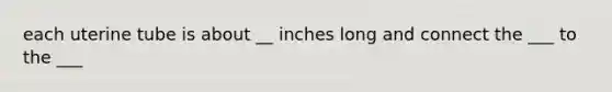 each uterine tube is about __ inches long and connect the ___ to the ___