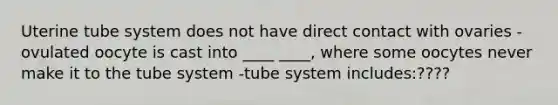 Uterine tube system does not have direct contact with ovaries -ovulated oocyte is cast into ____ ____, where some oocytes never make it to the tube system -tube system includes:????