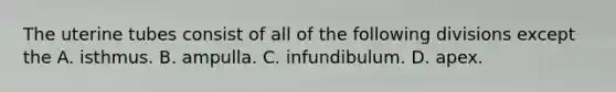 The uterine tubes consist of all of the following divisions except the A. isthmus. B. ampulla. C. infundibulum. D. apex.