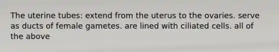 The uterine tubes: extend from the uterus to the ovaries. serve as ducts of female gametes. are lined with ciliated cells. all of the above