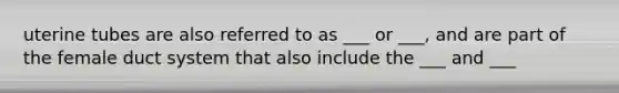 uterine tubes are also referred to as ___ or ___, and are part of the female duct system that also include the ___ and ___
